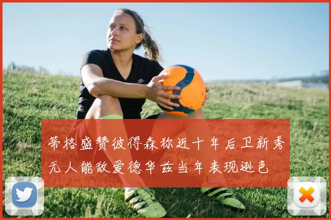 蒂格盛赞彼得森称近十年后卫新秀无人能敌爱德华兹当年表现逊色