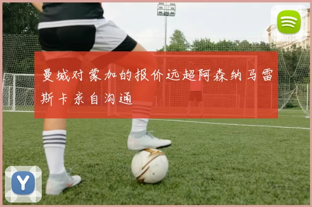 曼城对蒙加的报价远超阿森纳马雷斯卡亲自沟通