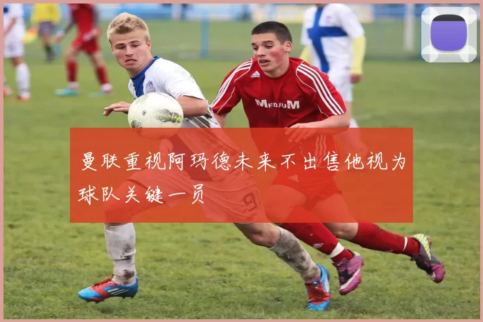 曼联重视阿玛德未来不出售他视为球队关键一员