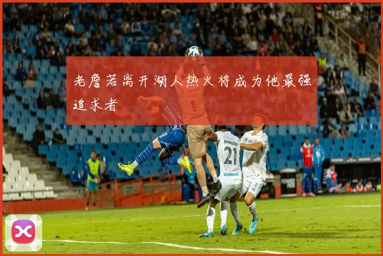 老詹若离开湖人热火将成为他最强追求者
